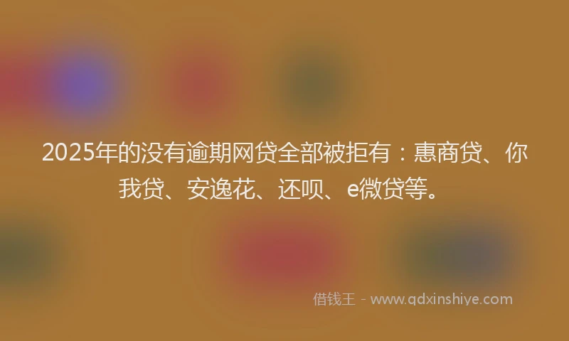 2025年的没有逾期网贷全部被拒有：惠商贷、你我贷、安逸花、还呗、e微贷等。