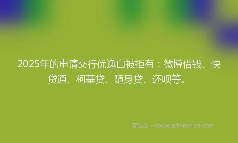 2025年的申请交行优逸白被拒有：微博借钱、快贷通、柯基贷、随身贷、还呗等。