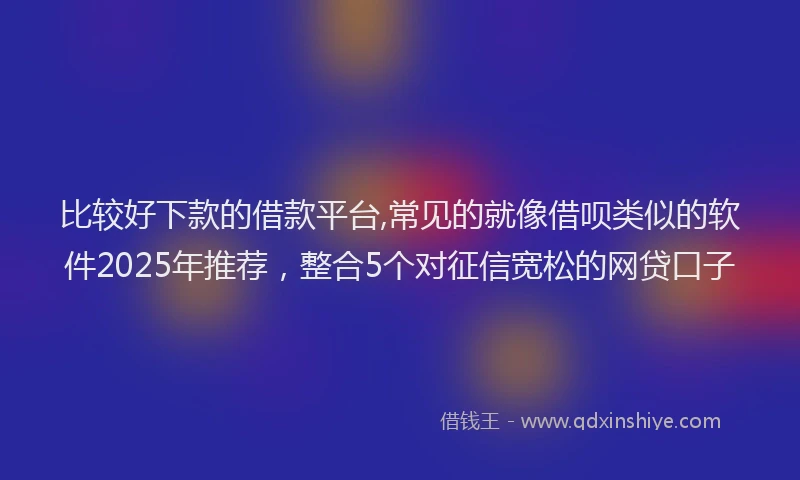 比较好下款的借款平台,常见的就像借呗类似的软件2025年推荐，整合5个对征信宽松的网贷口子