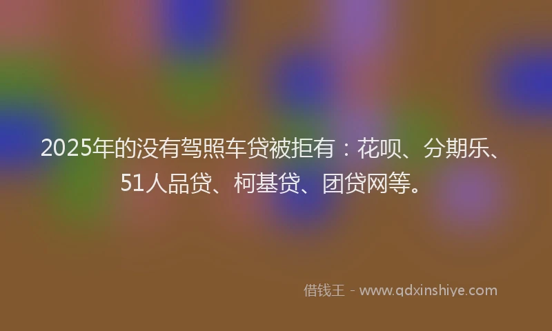 2025年的没有驾照车贷被拒有：花呗、分期乐、51人品贷、柯基贷、团贷网等。