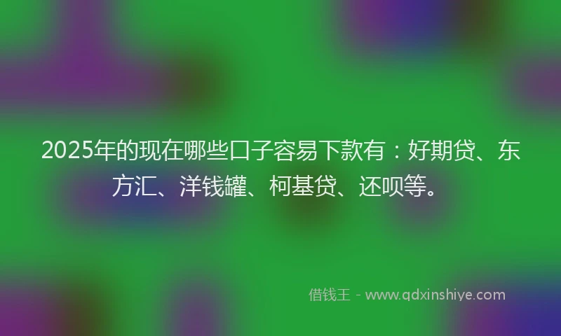 2025年的现在哪些口子容易下款有：好期贷、东方汇、洋钱罐、柯基贷、还呗等。