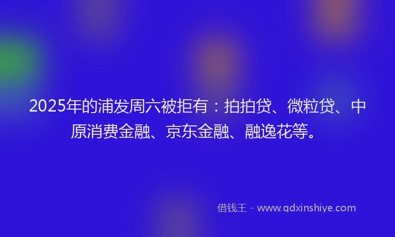 2025年的浦发周六被拒有：拍拍贷、微粒贷、中原消费金融、京东金融、融逸花等。