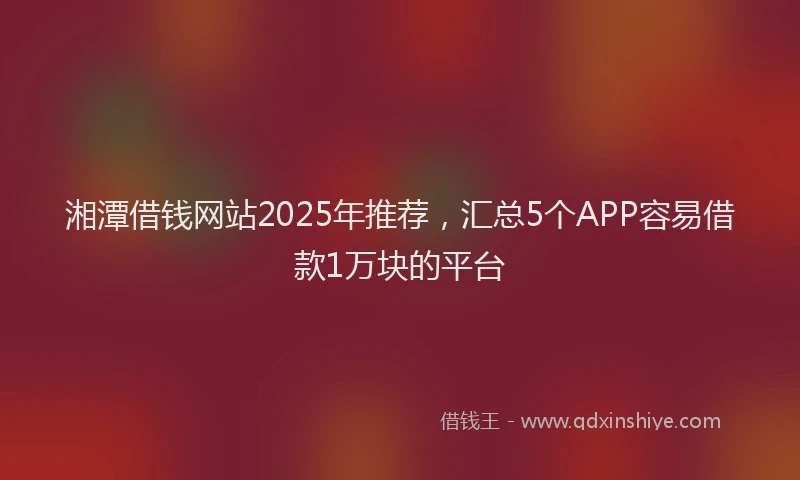 湘潭借钱网站2025年推荐，汇总5个APP容易借款1万块的平台