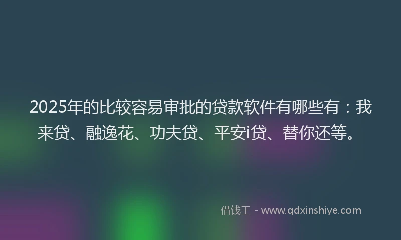 2025年的比较容易审批的贷款软件有哪些有：我来贷、融逸花、功夫贷、平安i贷、替你还等。