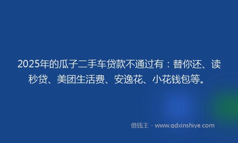 2025年的瓜子二手车贷款不通过有：替你还、读秒贷、美团生活费、安逸花、小花钱包等。