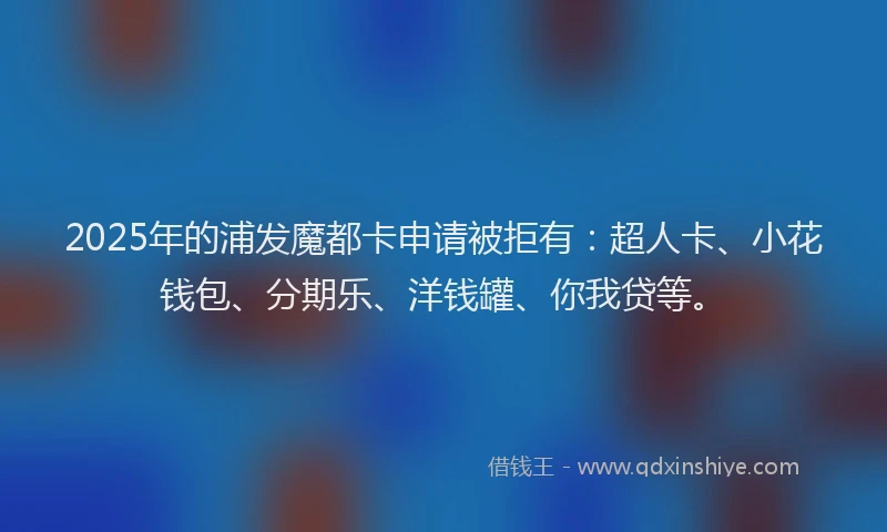 2025年的浦发魔都卡申请被拒有：超人卡、小花钱包、分期乐、洋钱罐、你我贷等。