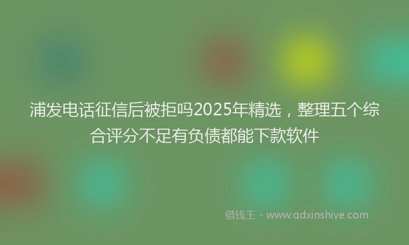 浦发电话征信后被拒吗2025年精选，整理五个综合评分不足有负债都能下款软件