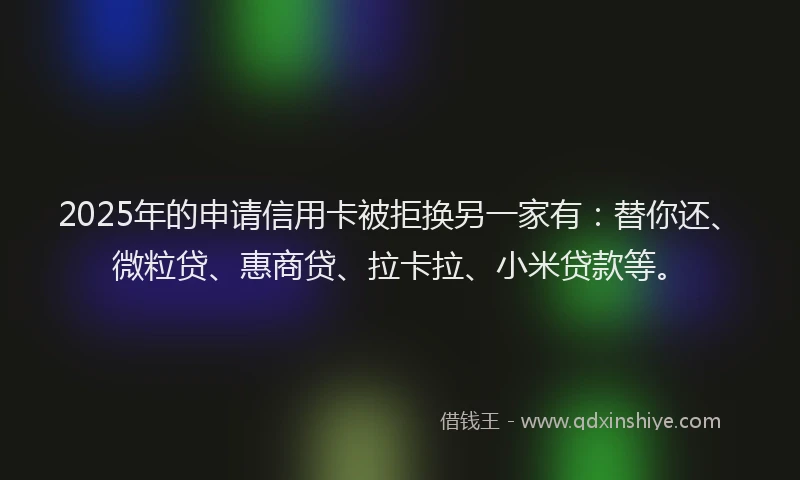 2025年的申请信用卡被拒换另一家有：替你还、微粒贷、惠商贷、拉卡拉、小米贷款等。