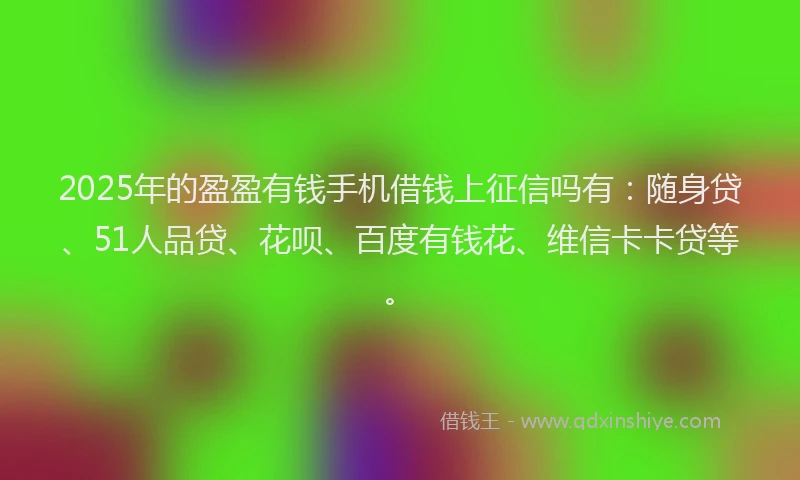 2025年的盈盈有钱手机借钱上征信吗有：随身贷、51人品贷、花呗、百度有钱花、维信卡卡贷等。
