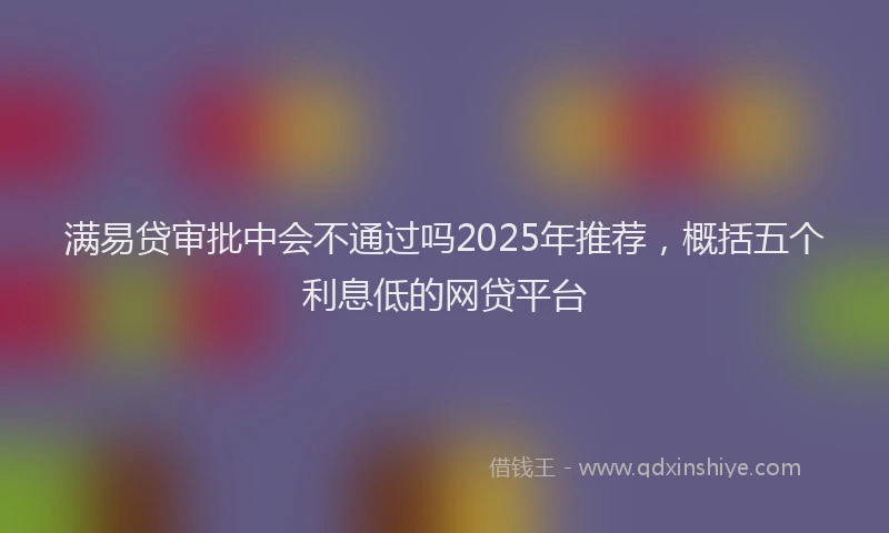 满易贷审批中会不通过吗2025年推荐，概括五个利息低的网贷平台