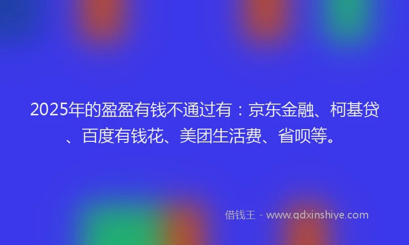 2025年的盈盈有钱不通过有：京东金融、柯基贷、百度有钱花、美团生活费、省呗等。