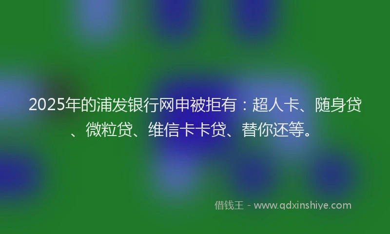 2025年的浦发银行网申被拒有：超人卡、随身贷、微粒贷、维信卡卡贷、替你还等。