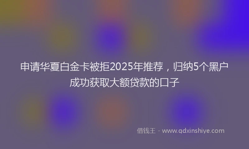 申请华夏白金卡被拒2025年推荐，归纳5个黑户成功获取大额贷款的口子
