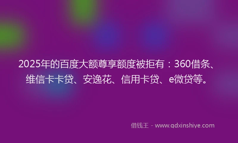 2025年的百度大额尊享额度被拒有：360借条、维信卡卡贷、安逸花、信用卡贷、e微贷等。