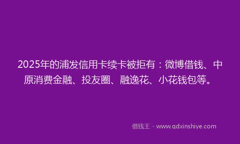 2025年的浦发信用卡续卡被拒有：微博借钱、中原消费金融、投友圈、融逸花、小花钱包等。