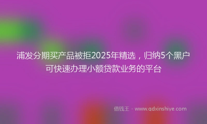 浦发分期买产品被拒2025年精选，归纳5个黑户可快速办理小额贷款业务的平台
