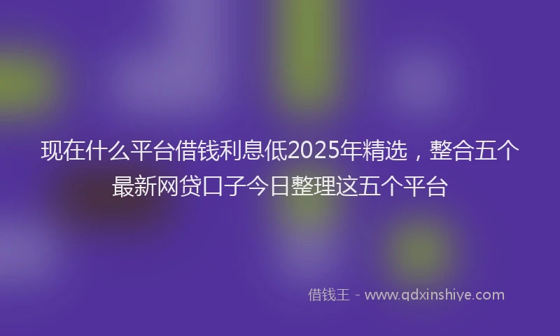 现在什么平台借钱利息低2025年精选，整合五个最新网贷口子今日整理这五个平台