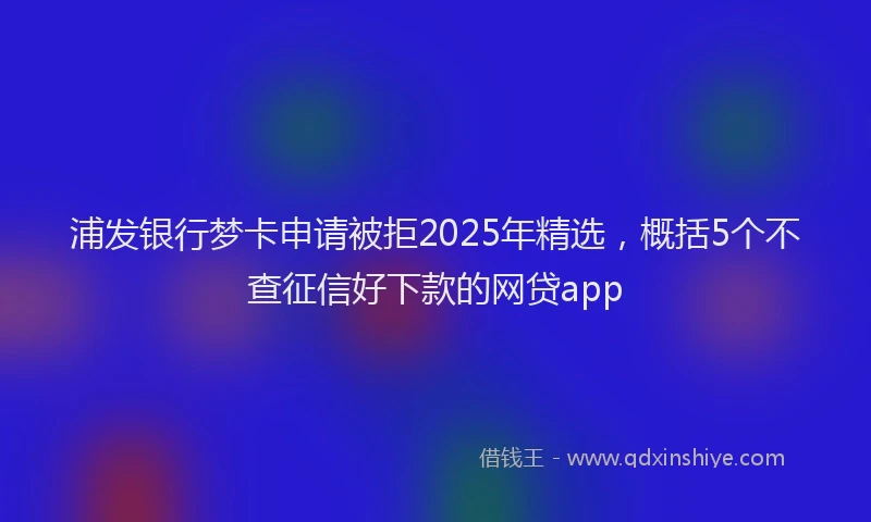 浦发银行梦卡申请被拒2025年精选，概括5个不查征信好下款的网贷app