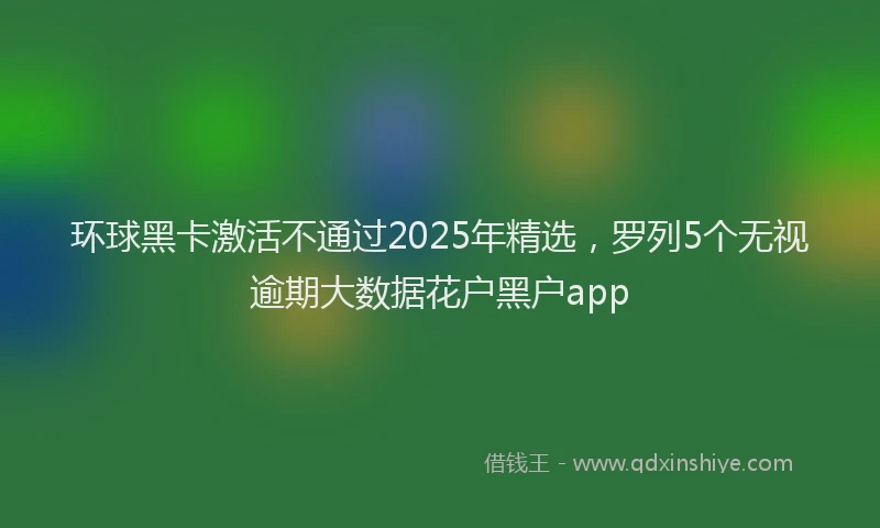 环球黑卡激活不通过2025年精选，罗列5个无视逾期大数据花户黑户app