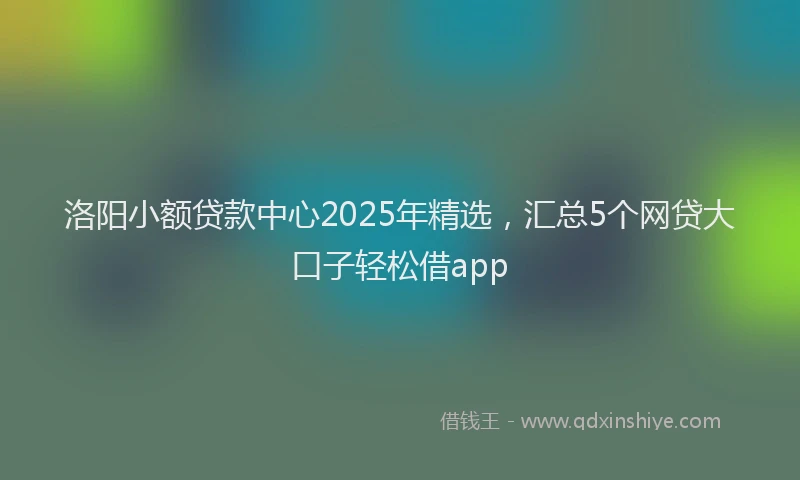 洛阳小额贷款中心2025年精选，汇总5个网贷大口子轻松借app