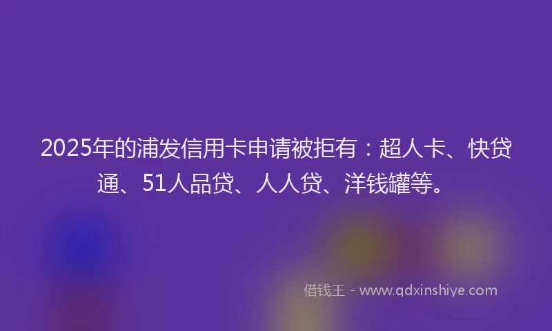 2025年的浦发信用卡申请被拒有：超人卡、快贷通、51人品贷、人人贷、洋钱罐等。