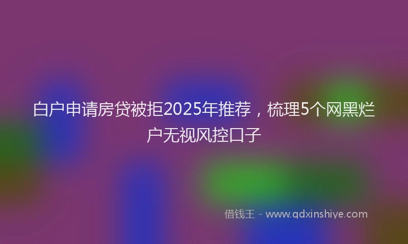 白户申请房贷被拒2025年推荐，梳理5个网黑烂户无视风控口子