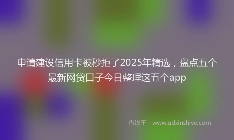 申请建设信用卡被秒拒了2025年精选，盘点五个最新网贷口子今日整理这五个app