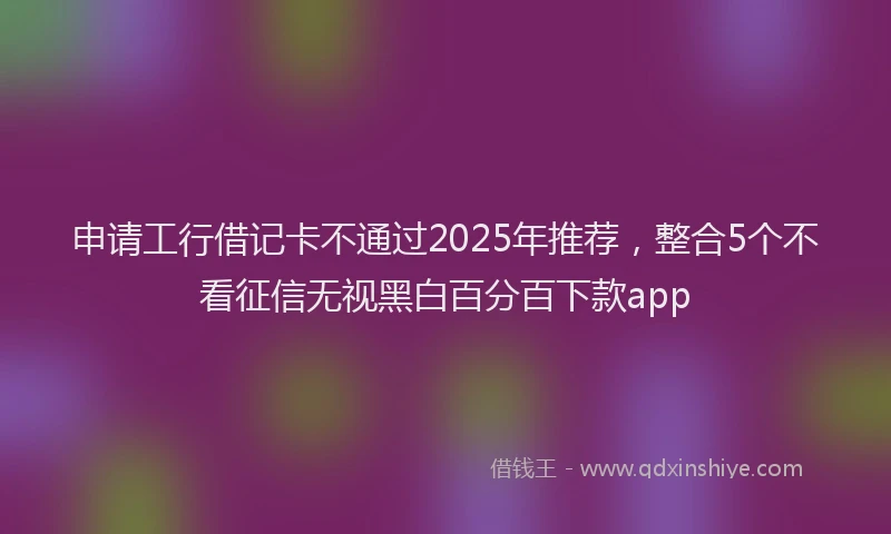 申请工行借记卡不通过2025年推荐，整合5个不看征信无视黑白百分百下款app