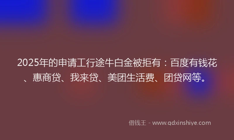 2025年的申请工行途牛白金被拒有：百度有钱花、惠商贷、我来贷、美团生活费、团贷网等。