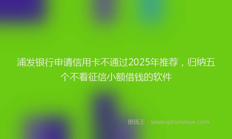 浦发银行申请信用卡不通过2025年推荐，归纳五个不看征信小额借钱的软件