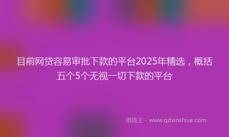 目前网贷容易审批下款的平台2025年精选，概括五个5个无视一切下款的平台