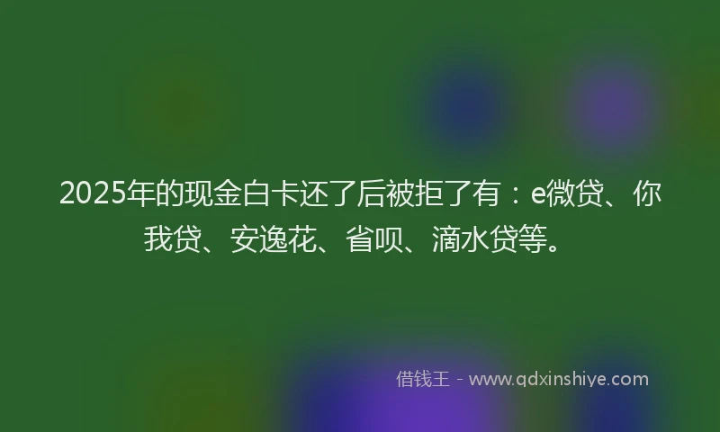 2025年的现金白卡还了后被拒了有：e微贷、你我贷、安逸花、省呗、滴水贷等。