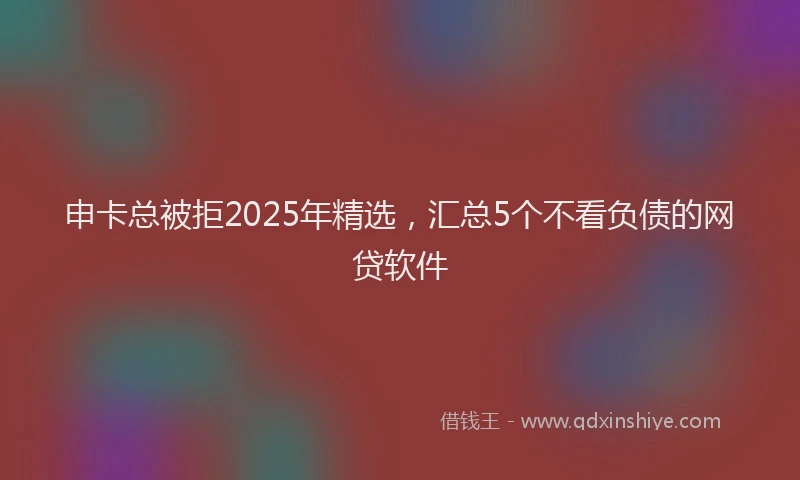 申卡总被拒2025年精选，汇总5个不看负债的网贷软件