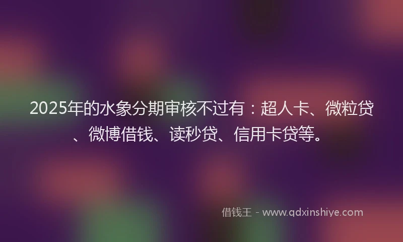 2025年的水象分期审核不过有：超人卡、微粒贷、微博借钱、读秒贷、信用卡贷等。