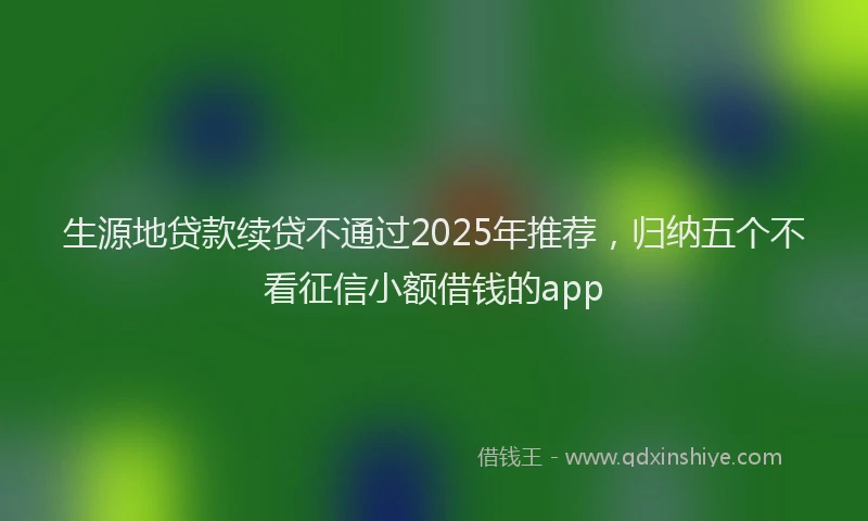 生源地贷款续贷不通过2025年推荐，归纳五个不看征信小额借钱的app