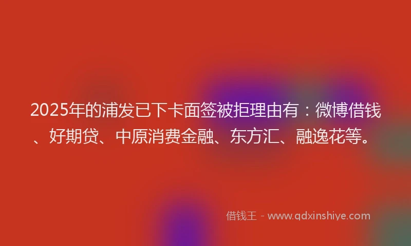 2025年的浦发已下卡面签被拒理由有：微博借钱、好期贷、中原消费金融、东方汇、融逸花等。