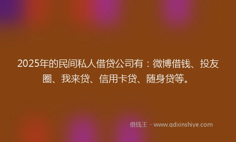 2025年的民间私人借贷公司有：微博借钱、投友圈、我来贷、信用卡贷、随身贷等。
