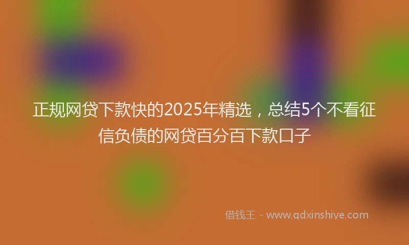 正规网贷下款快的2025年精选，总结5个不看征信负债的网贷百分百下款口子