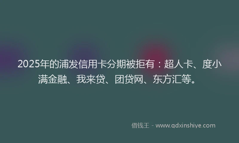 2025年的浦发信用卡分期被拒有：超人卡、度小满金融、我来贷、团贷网、东方汇等。