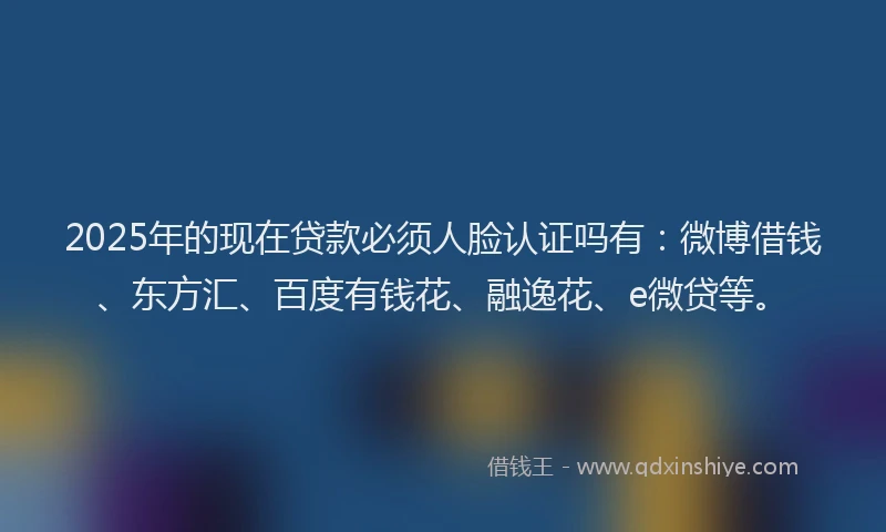 2025年的现在贷款必须人脸认证吗有：微博借钱、东方汇、百度有钱花、融逸花、e微贷等。