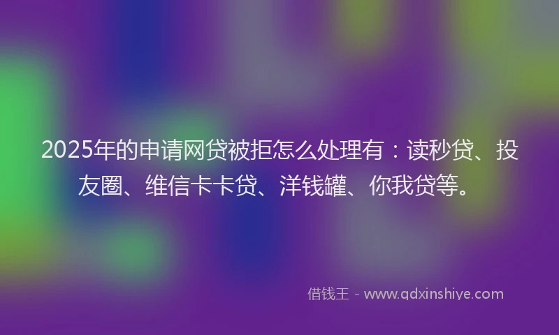 2025年的申请网贷被拒怎么处理有：读秒贷、投友圈、维信卡卡贷、洋钱罐、你我贷等。
