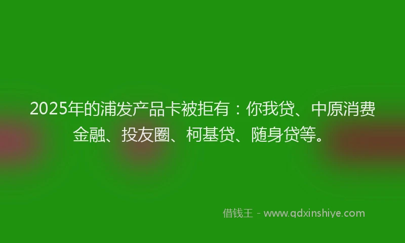 2025年的浦发产品卡被拒有：你我贷、中原消费金融、投友圈、柯基贷、随身贷等。