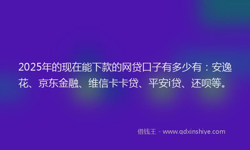 2025年的现在能下款的网贷口子有多少有：安逸花、京东金融、维信卡卡贷、平安i贷、还呗等。