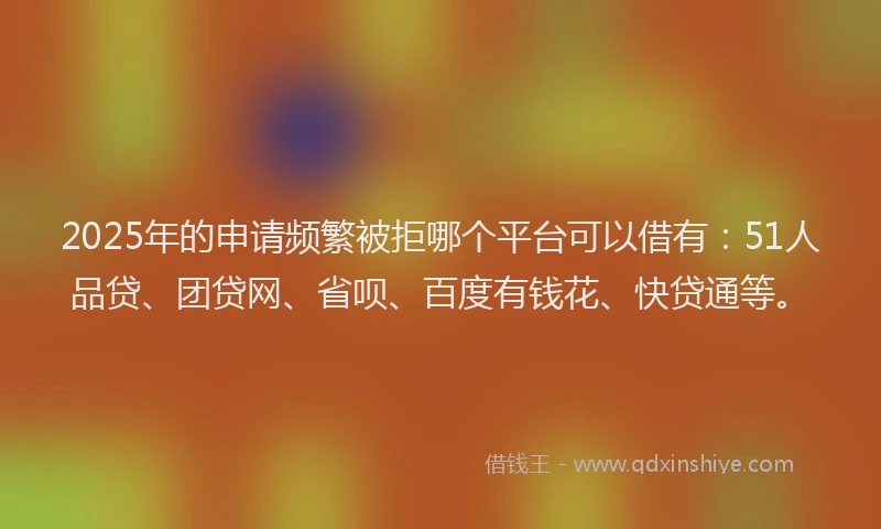 2025年的申请频繁被拒哪个平台可以借有：51人品贷、团贷网、省呗、百度有钱花、快贷通等。