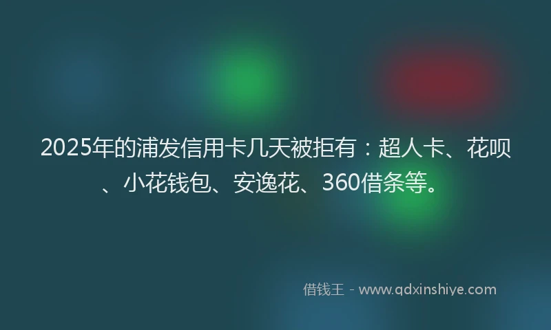 2025年的浦发信用卡几天被拒有：超人卡、花呗、小花钱包、安逸花、360借条等。