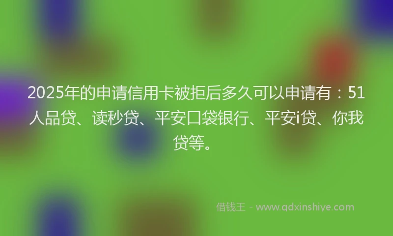 2025年的申请信用卡被拒后多久可以申请有：51人品贷、读秒贷、平安口袋银行、平安i贷、你我贷等。
