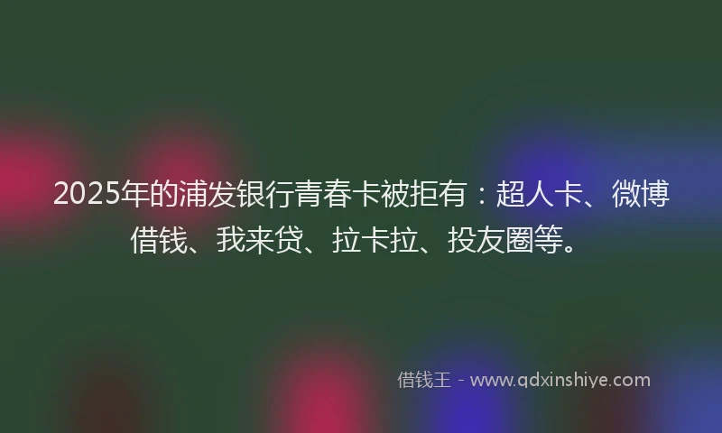 2025年的浦发银行青春卡被拒有：超人卡、微博借钱、我来贷、拉卡拉、投友圈等。