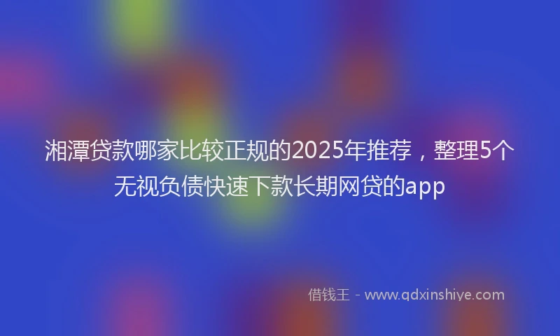 湘潭贷款哪家比较正规的2025年推荐，整理5个无视负债快速下款长期网贷的app