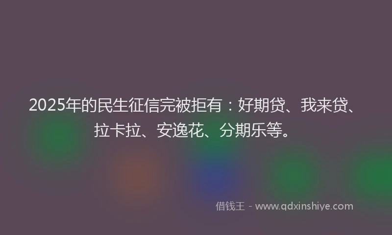 2025年的民生征信完被拒有：好期贷、我来贷、拉卡拉、安逸花、分期乐等。