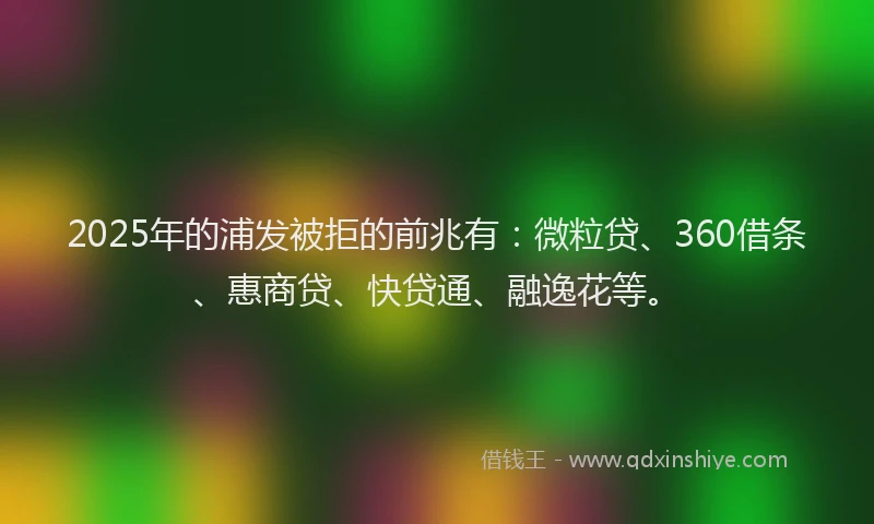 2025年的浦发被拒的前兆有：微粒贷、360借条、惠商贷、快贷通、融逸花等。